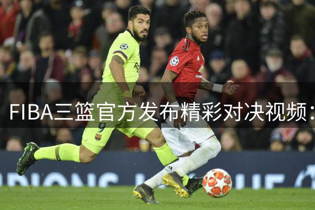 FIBA三篮官方发布精彩对决视频：高手过招，你来我往